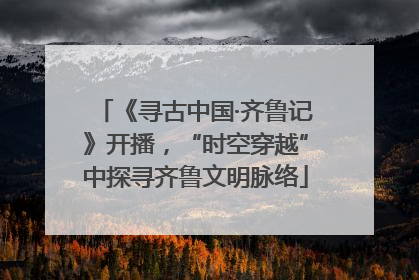 《寻古中国·齐鲁记》开播，“时空穿越”中探寻齐鲁文明脉络