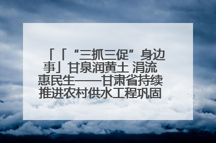 「“三抓三促”身边事」甘泉润黄土 涓流惠民生——甘肃省持续推进农村供水工程巩固提升项目建设
