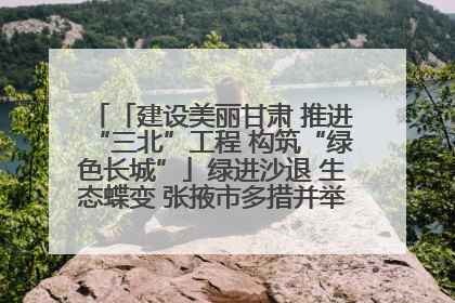 「建设美丽甘肃 推进“三北”工程 构筑“绿色长城”」绿进沙退 生态蝶变 张掖市多措并举加大防沙治沙力度