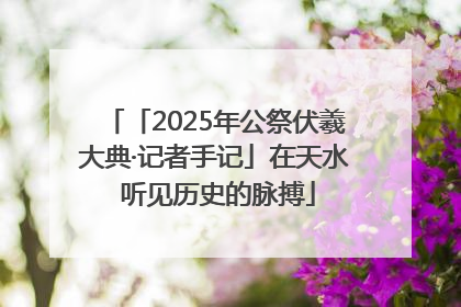 「2025年公祭伏羲大典·记者手记」在天水 听见历史的脉搏