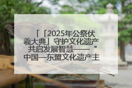 「2025年公祭伏羲大典」守护文化遗产 共启发展智慧——“中国—东盟文化遗产主题对话”侧记