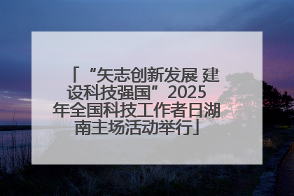 “矢志创新发展 建设科技强国”2025年全国科技工作者日湖南主场活动举行