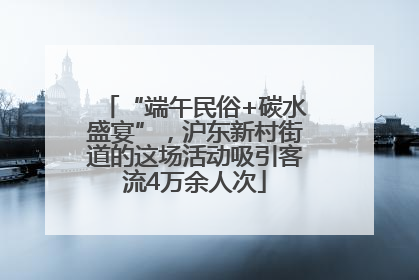 “端午民俗+碳水盛宴”，沪东新村街道的这场活动吸引客流4万余人次