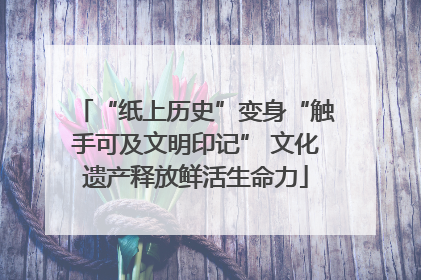 “纸上历史”变身“触手可及文明印记” 文化遗产释放鲜活生命力