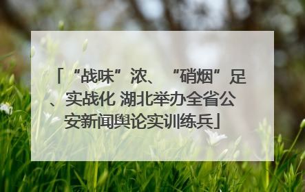 “战味”浓、“硝烟”足、实战化 湖北举办全省公安新闻舆论实训练兵