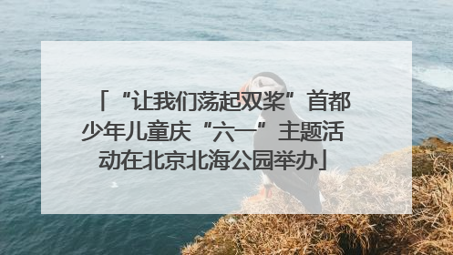 “让我们荡起双桨”首都少年儿童庆“六一”主题活动在北京北海公园举办