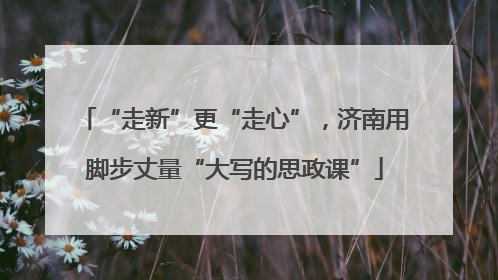 “走新”更“走心”，济南用脚步丈量“大写的思政课”