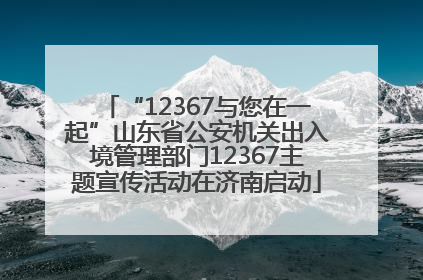 “12367与您在一起”山东省公安机关出入境管理部门12367主题宣传活动在济南启动