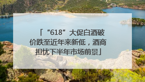 “618”大促白酒破价跌至近年来新低，酒商担忧下半年市场前景