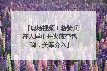现场视频！游骑兵在人群中开火放空包弹，美军介入