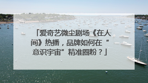 爱奇艺微尘剧场《在人间》热播，品牌如何在“意识宇宙”精准圈粉？