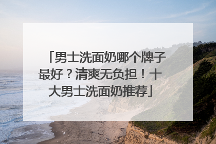 男士洗面奶哪个牌子最好？清爽无负担！十大男士洗面奶推荐