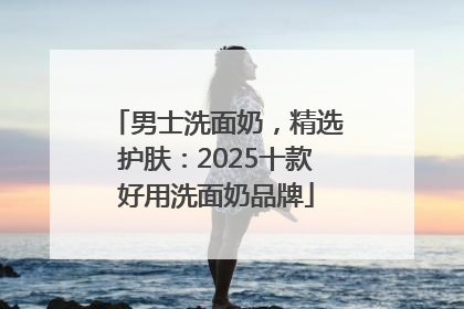 男士洗面奶，精选护肤：2025十款好用洗面奶品牌