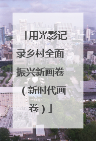 用光影记录乡村全面振兴新画卷（新时代画卷）