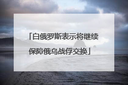 白俄罗斯表示将继续保障俄乌战俘交换