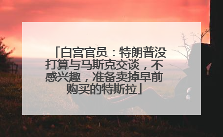 白宫官员：特朗普没打算与马斯克交谈，不感兴趣，准备卖掉早前购买的特斯拉