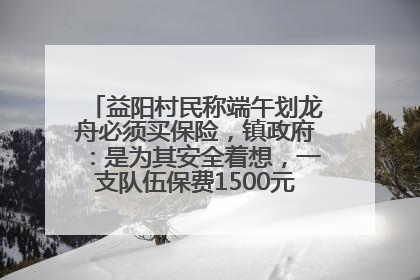 益阳村民称端午划龙舟必须买保险，镇政府：是为其安全着想，一支队伍保费1500元到2500元