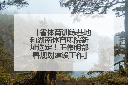 省体育训练基地和湖南体育职院新址选定！毛伟明部署规划建设工作