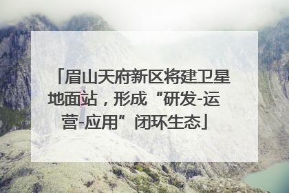 眉山天府新区将建卫星地面站，形成“研发-运营-应用”闭环生态