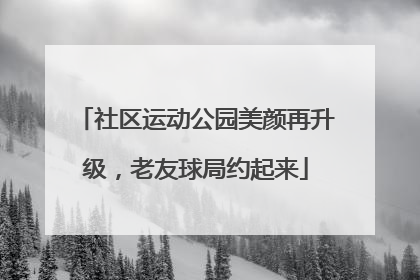 社区运动公园美颜再升级，老友球局约起来
