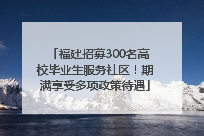 福建招募300名高校毕业生服务社区！期满享受多项政策待遇