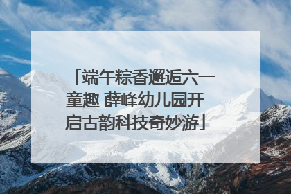 端午粽香邂逅六一童趣 薛峰幼儿园开启古韵科技奇妙游