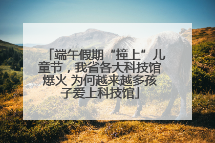 端午假期“撞上”儿童节，我省各大科技馆爆火 为何越来越多孩子爱上科技馆