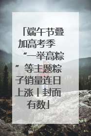 端午节叠加高考季 “一举高粽”等主题粽子销量连日上涨丨封面有数