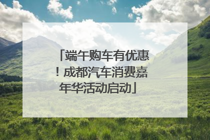端午购车有优惠！成都汽车消费嘉年华活动启动