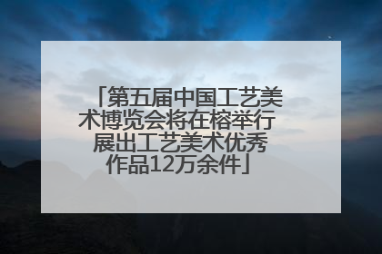 第五届中国工艺美术博览会将在榕举行 展出工艺美术优秀作品12万余件