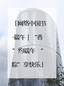 网络中国节·端午｜“香”约端午 “粽”享快乐