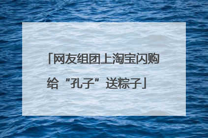 网友组团上淘宝闪购给“孔子”送粽子