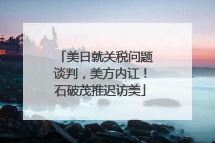 美日就关税问题谈判，美方内讧！石破茂推迟访美