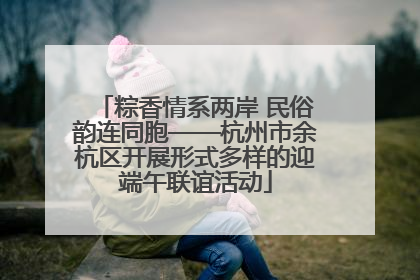 粽香情系两岸 民俗韵连同胞——杭州市余杭区开展形式多样的迎端午联谊活动