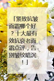 紧致抗皱面霜哪个好？十大最有效抗衰老面霜点评，告别皱纹暗沉！