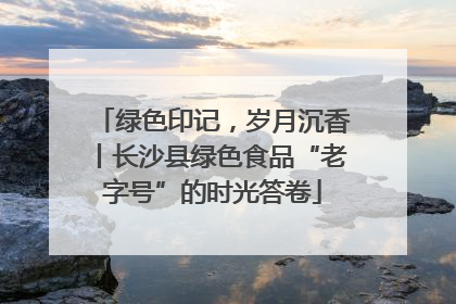绿色印记，岁月沉香丨长沙县绿色食品“老字号”的时光答卷