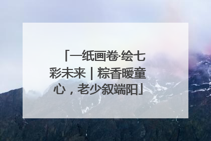 一纸画卷·绘七彩未来｜粽香暖童心，老少叙端阳