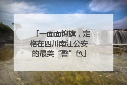 一面面锦旗，定格在四川南江公安的最美“警”色