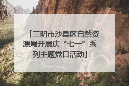 三明市沙县区自然资源局开展庆“七一”系列主题党日活动
