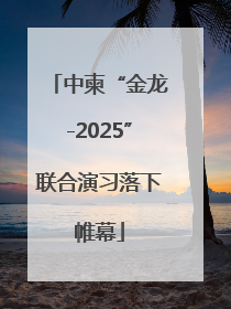 中柬“金龙-2025”联合演习落下帷幕