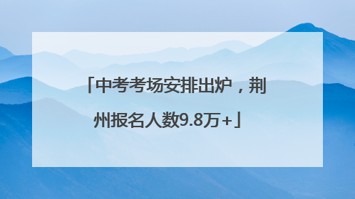 中考考场安排出炉，荆州报名人数9.8万+