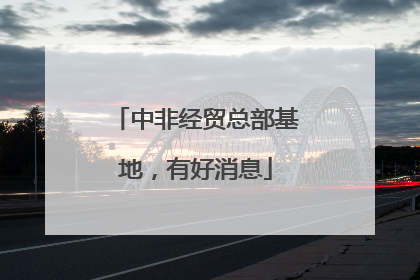 中非经贸总部基地，有好消息