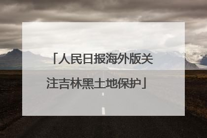 人民日报海外版关注吉林黑土地保护