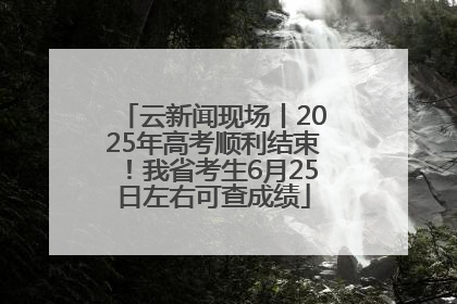 云新闻现场丨2025年高考顺利结束！我省考生6月25日左右可查成绩