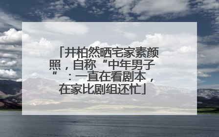 井柏然晒宅家素颜照，自称“中年男子”：一直在看剧本，在家比剧组还忙