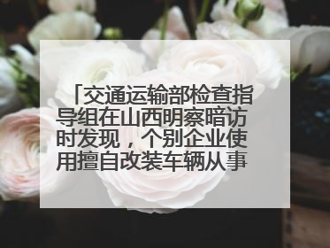 交通运输部检查指导组在山西明察暗访时发现，个别企业使用擅自改装车辆从事经营活动