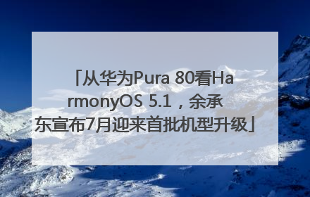 从华为Pura 80看HarmonyOS 5.1，余承东宣布7月迎来首批机型升级