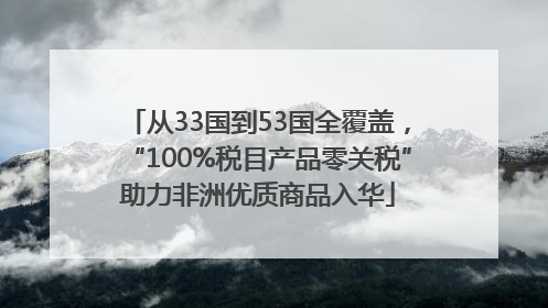 从33国到53国全覆盖，“100%税目产品零关税”助力非洲优质商品入华