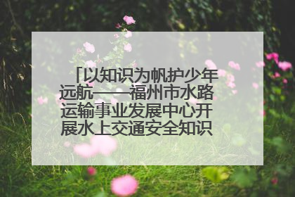 以知识为帆护少年远航——福州市水路运输事业发展中心开展水上交通安全知识进校园活动