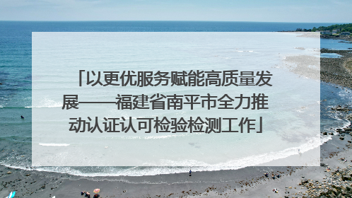 以更优服务赋能高质量发展——福建省南平市全力推动认证认可检验检测工作